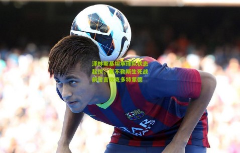 泽林斯基坦承球队状态起伏，那不勒斯生死战前誓言攻克多特蒙德