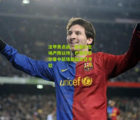 法甲焦点战，欧塞尔主场严阵以待，巴黎圣日尔曼中前场面临攻坚考验