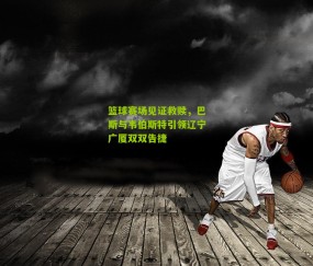 篮球赛场见证救赎,巴斯与韦伯斯特引领辽宁广厦双双告捷