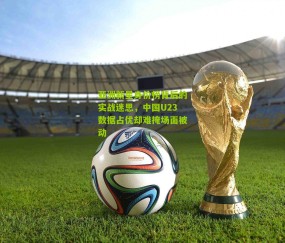 亚洲新星身价榜背后的实战迷思，中国U23数据占优却难掩场面被动